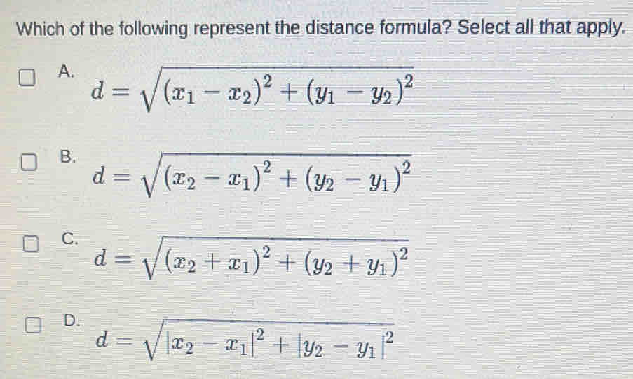 Which of the following represent the distance formula? Select all that apply.
A. d=sqrt((x_1)-x_2)^2+(y_1-y_2)^2
B. d=sqrt((x_2)-x_1)^2+(y_2-y_1)^2
C. d=sqrt((x_2)+x_1)^2+(y_2+y_1)^2
D. d=sqrt(|x_2)-x_1|^2+|y_2-y_1|^2