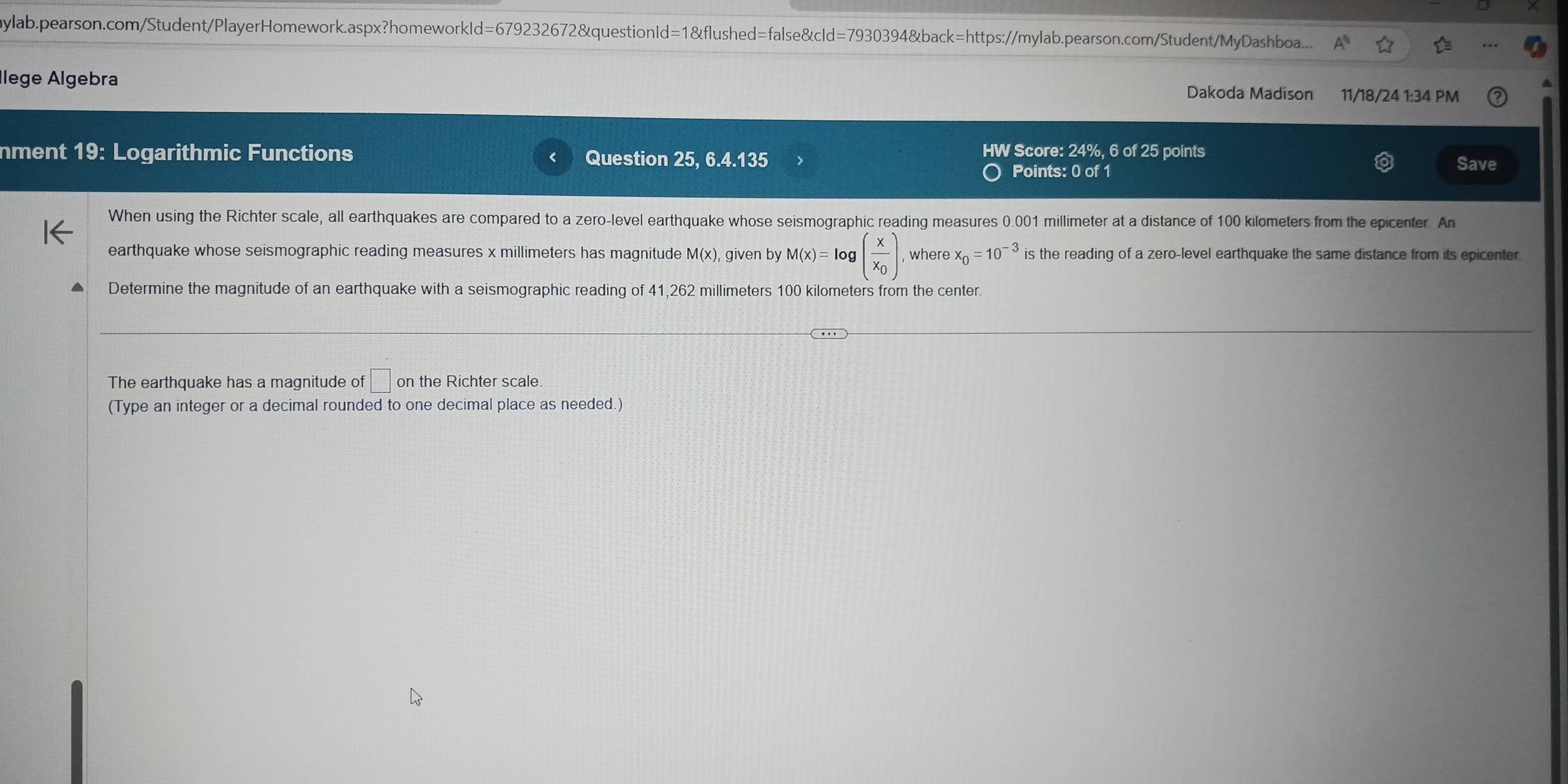 ylab.pearson.com/Student/PlayerHomework.aspx?homeworkId=679232672&questionId=1&flushed=false&cId=7930394&back=https://mylab.pearson.com/Student/MyDashboa.... 
Ilege Algebra 
Dakoda Madison 11/18/24 1:34 PM 
HW Score: 24%, 6 of 25 points 
nment 19: Logarithmic Functions Question 25, 6.4.135 Save 
Points: 0 of 1 
When using the Richter scale, all earthquakes are compared to a zero-level earthquake whose seismographic reading measures 0.001 millimeter at a distance of 100 kilometers from the epicenter. An 
earthquake whose seismographic reading measures x millimeters has magnitude M(x), given by M(x)=log (frac xx_0). where x_0=10^(-3) is the reading of a zero-level earthquake the same distance from its epicenter 
Determine the magnitude of an earthquake with a seismographic reading of 41,262 millimeters 100 kilometers from the center. 
The earthquake has a magnitude of □ on the Richter scale. 
(Type an integer or a decimal rounded to one decimal place as needed.)