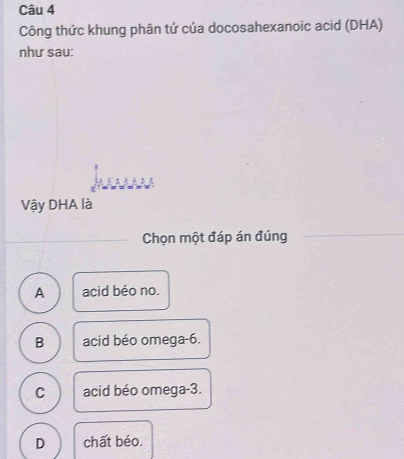 Công thức khung phân tử của docosahexanoic acid (DHA)
như sau:
Vậy DHA là
Chọn một đáp án đúng
A acid béo no.
B acid béo omega -6.
C acid béo omega -3.
D chất béo.