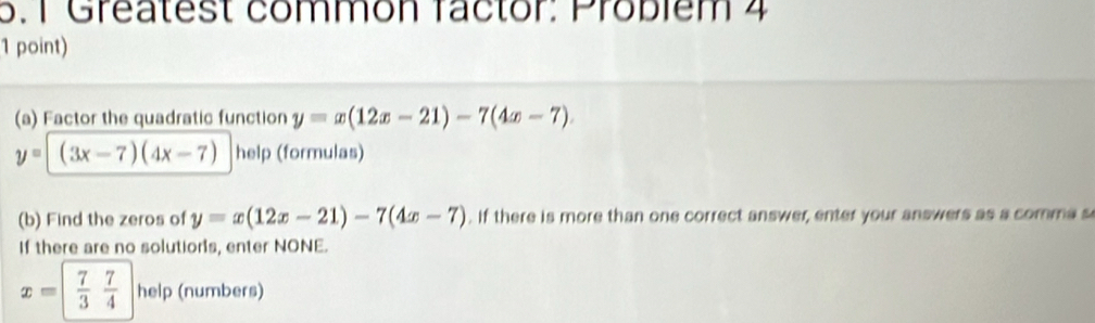 Greatest common factor: Probiém 4 
1 point) 
(a) Factor the quadratic function y=x(12x-21)-7(4x-7).
y=(3x-7)(4x-7) help (formulas) 
(b) Find the zeros of y=x(12x-21)-7(4x-7). If there is more than one correct answer, enter your answers as a comma s 
If there are no solutions, enter NONE.
x= 7/3  7/4 h elp (numbers)