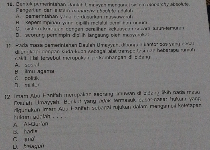 Bentuk pemerintahan Daulah Umayyah menganut sistem monarchy absolute.
Pengertian dari sistem monarchy absolute adalah . . . .
A. pemerintahan yang berdasarkan musyawarah
B. kepemimpinan yang dipilih melalui pemilihan umum
C. sistem kerajaan dengan peralihan kekuasaan secara turun-temurun
D. seorang pemimpin dipilih langsung oleh masyarakat
11. Pada masa pemerintahan Daulah Umayyah, dibangun kantor pos yang besar
dilengkapi dengan kuda-kuda sebagai alat transportasi dan beberapa rumah
sakit. Hal tersebut merupakan perkembangan di bidang . . . .
A. sosial
B. ilmu agama
C. politik
D. militer
12. Imam Abu Hanifah merupakan seorang ilmuwan di bidang fikih pada masa
Daulah Umayyah. Berikut yang tidak termasuk dasar-dasar hukum yang
digunakan Imam Abu Hanifah sebagai rujukan dalam mengambil ketetapan
hukum adalah . . . .
A. Al-Qur'an
B. hadis
C. ijma'
D. balagah