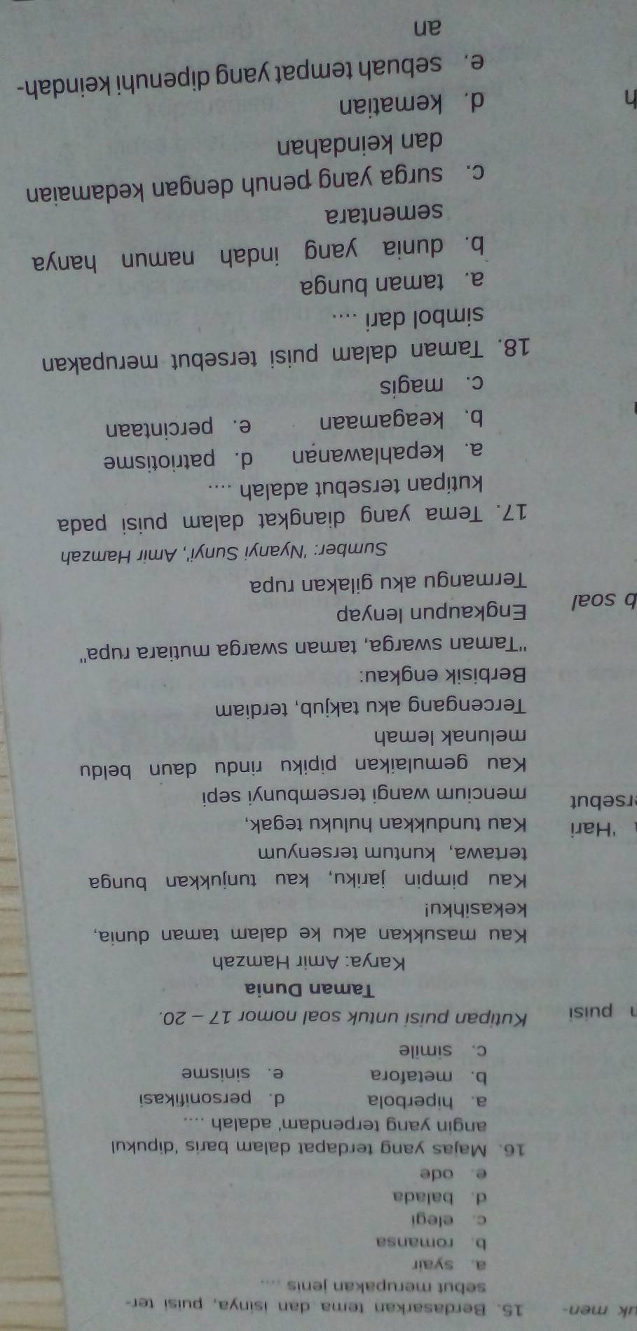 uk men- 15. Berdasarkan tema dan isinya, puisi ter-
sebut merupakan jenis ....
a. syair
b. romansa
c. elegi
d. balada
e. ode
16. Majas yang terdapat dalam baris 'dipukul
angin yang terpendam' adalah ....
a. hiperbola d. personifikasi
b. metafora e. sinisme
c. simile
h puisi Kutipan puisi untuk soal nomor 17 - 20.
Taman Dunia
Karya: Amir Hamzah
Kau masukkan aku ke dalam taman dunia,
kekasihku!
Kau pimpin jariku, kau tunjukkan bunga
tertawa， kuntum tersenyum
‘Hari Kau tundukkan huluku tegak,
rsebut mencium wangi tersembunyi sepi
Kau gemulaikan pipiku rindu daun beldu
melunak lemah
Tercengang aku takjub, terdiam
Berbisik engkau:
''Taman swarga, taman swarga mutiara rupa''
b soal Engkaupun lenyap
Termangu aku gilakan rupa
Sumber: 'Nyanyi Sunyi', Amir Hamzah
17. Tema yang diangkat dalam puisi pada
kutipan tersebut adalah ....
a. kepahlawanan d. patriotisme
b. keagamaan e. percintaan
c. magis
18. Taman dalam puisi tersebut merupakan
simbol dari ....
a. taman bunga
b. dunia yang indah namun hanya
sementara
c. surga yang penuh dengan kedamaian
dan keindahan
d. kematian
e. sebuah tempat yang dipenuhi keindah-
an