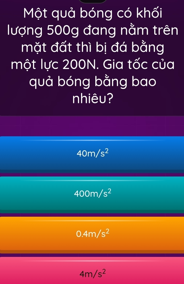 Một quả bóng có khối
lượng 500g đang nằm trên
mặt đất thì bị đá bằng
một lực 200N. Gia tốc của
quả bóng bằng bao
nhiêu?
40m/s^2
400m/s^2
0.4m/s^2
4m/s^2