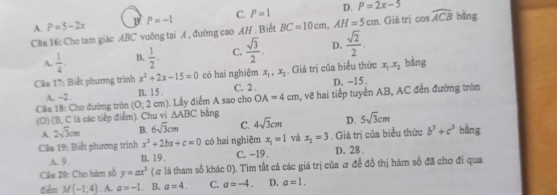 A. P=5-2x
B P=-1
C. P=1
D. P=2x-5
Câu 16: Cho tam giác ABC vuông tại A , đường cao AH. Biết BC=10cm, AH=5cm. Giá trị cos widehat ACB bǎng
A.  1/4 . B.  1/2 . C.  sqrt(3)/2 . D.  sqrt(2)/2 . 
Câu 17: Biết phương trình x^2+2x-15=0 có hai nghiệm x_1, x_2. Giá trị của biểu thức x_1. x_2 bǎng
A. -2.
B. 15. C. 2. D. -15.
Câu 18: Cho đường tròn (0;2 cm). Lấy điểm A sao cho OA=4cm , vẽ hai tiếp tuyến AB, AC đến đường tròn
(O) (B, C là các tiếp điểm). Chu vi △ ABC bằng
C. 4sqrt(3)cm
D. 5sqrt(3)cm
A. 2sqrt(3)cm
B. 6sqrt(3)cm
Câu 19: Biết phương trình x^2+2bx+c=0 có hai nghiệm x_1=1 và x_2=3. Giá trị của biểu thức b^3+c^3 bằng
A. 9. B. 19. C. -19.
D. 28.
Câu 20: Cho hàm số y=ax^2 (# là tham số khác 0). Tìm tất cả các giá trị của để đồ thị hàm số đã cho đi qua
điểm M(-1;4). A. a=-1 B. a=4. C. a=-4. D. a=1.