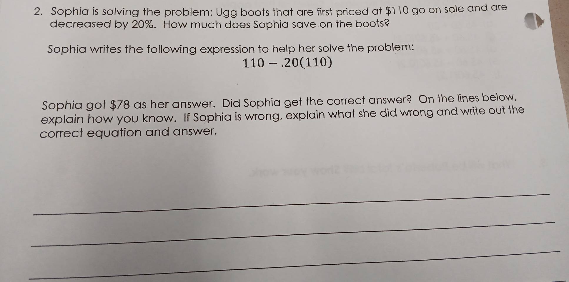 Sophia is solving the problem: Ugg boots that are first priced at $110 go on sale and are 
decreased by 20%. How much does Sophia save on the boots? 
Sophia writes the following expression to help her solve the problem:
110-.20(110)
Sophia got $78 as her answer. Did Sophia get the correct answer? On the lines below, 
explain how you know. If Sophia is wrong, explain what she did wrong and write out the 
correct equation and answer. 
_ 
_ 
_