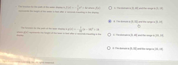 The funstion for the path of the water display is f(x)=- 1/2 x^2+4x whern f(z) A. The domain is [0,40] and the range is [0,18]
represients the height of the water in feet after 2 seconds traveling in the display.
B. The domain is [0,32] and the range is [0,18]
The function for the path of the laser display is g(x)=- 1/32 (x-16)^2+18
where g(x) represents the height of the laser in feet after 2 seconds traveling in the C. The domain is [0,40] and the range is [10,18]. 
i aplay .
D. The domain is [0,32] and the range is [10,18]
2074 Renammancs Laaming, loc. All rights reserved