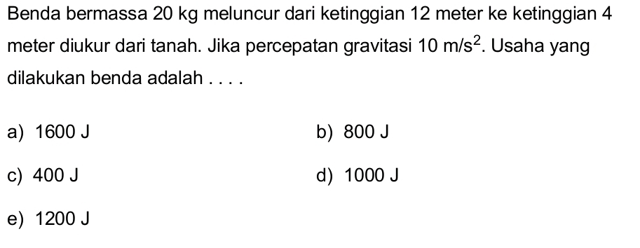 Benda bermassa 20 kg meluncur dari ketinggian 12 meter ke ketinggian 4
meter diukur dari tanah. Jika percepatan gravitasi 10m/s^2. Usaha yang
dilakukan benda adalah . . . .
a) 1600 J b) 800 J
c) 400 J d 1000 J
e 1200 J