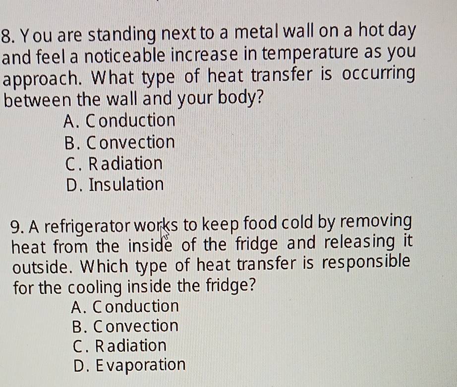 You are standing next to a metal wall on a hot day
and feel a noticeable increase in temperature as you
approach. What type of heat transfer is occurring
between the wall and your body?
A. Conduction
B. Convection
C . Radiation
D. Insulation
9. A refrigerator works to keep food cold by removing
heat from the inside of the fridge and releasing it
outside. Which type of heat transfer is responsible
for the cooling inside the fridge?
A. C onduction
B. Convection
C. R adiation
D. Evaporation