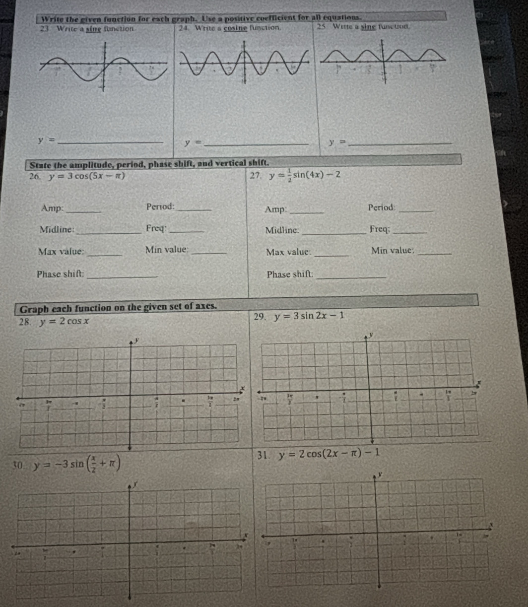 Write the given function for eachicient for all equations.
23 Write a sine function 25 Wette a sine function
_ y=
y= _
State the amplitude, period, phase shift, and vertical shift.
26. y=3cos (5x-π ) 27. y= 1/2 sin (4x)-2
Amp:_ Perod:_ Amp: _Period_
Midline:_ Freq:_ Midline. _Freq;_
Max value: _Min value: _Max value: _Min value:_
Phase shift. _Phase shift:_
Graph each function on the given set of axes.
28. y=2cos x 29. y=3sin 2x-1
30. y=-3sin ( x/2 +π )
31. y=2cos (2x-π )-1