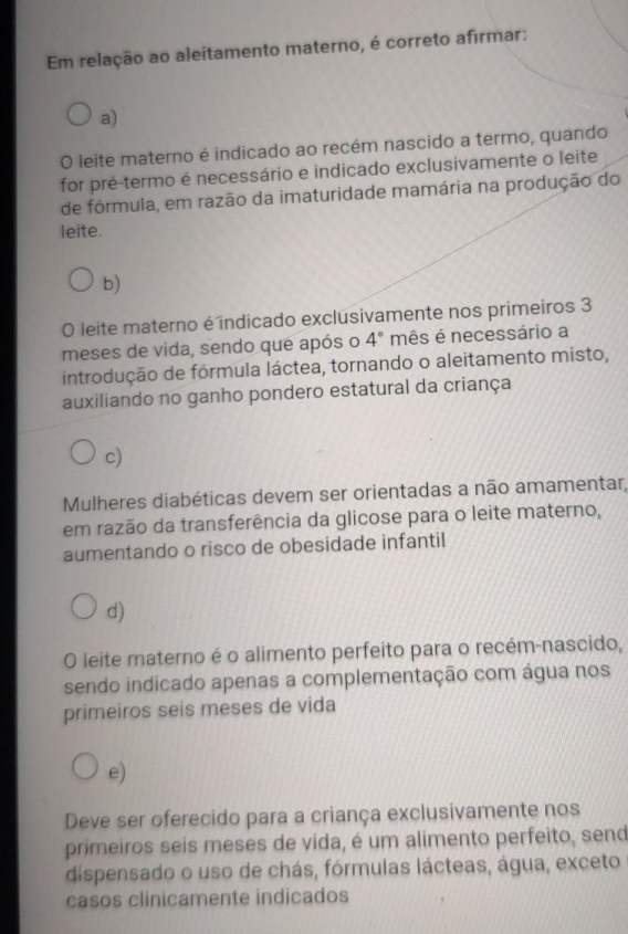 Em relação ao aleitamento materno, é correto afirmar:
a)
O leite materno é indicado ao recém nascido a termo, quando
for pré-termo é necessário e indicado exclusivamente o leite
de fórmula, em razão da imaturidade mamária na produção do
leite.
b)
O leite materno é indicado exclusivamente nos primeiros 3
meses de vida, sendo que após o 4° mês é necessário a
introdução de fórmula láctea, tornando o aleitamento misto,
auxiliando no ganho pondero estatural da criança
c)
Mulheres diabéticas devem ser orientadas a não amamentar,
em razão da transferência da glicose para o leite materno,
aumentando o risco de obesidade infantil
d)
O leite materno é o alimento perfeito para o recém-nascido,
sendo indicado apenas a complementação com água nos
primeiros seis meses de vida
e)
Deve ser oferecido para a criança exclusivamente nos
primeiros seis meses de vida, é um alimento perfeito, send
dispensado o uso de chás, fórmulas lácteas, água, exceto
casos clinicamente indicados