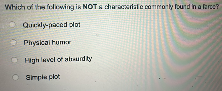 Which of the following is NOT a characteristic commonly found in a farce?
Quickly-paced plot
Physical humor
High level of absurdity
Simple plot