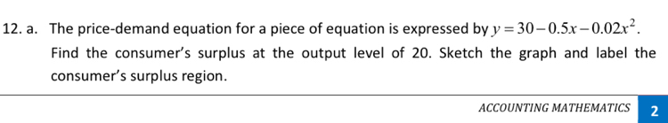 The price-demand equation for a piece of equation is expressed by y=30-0.5x-0.02x^2. 
Find the consumer's surplus at the output level of 20. Sketch the graph and label the 
consumer’s surplus region. 
ACCOUNTING MATHEMATICS 2