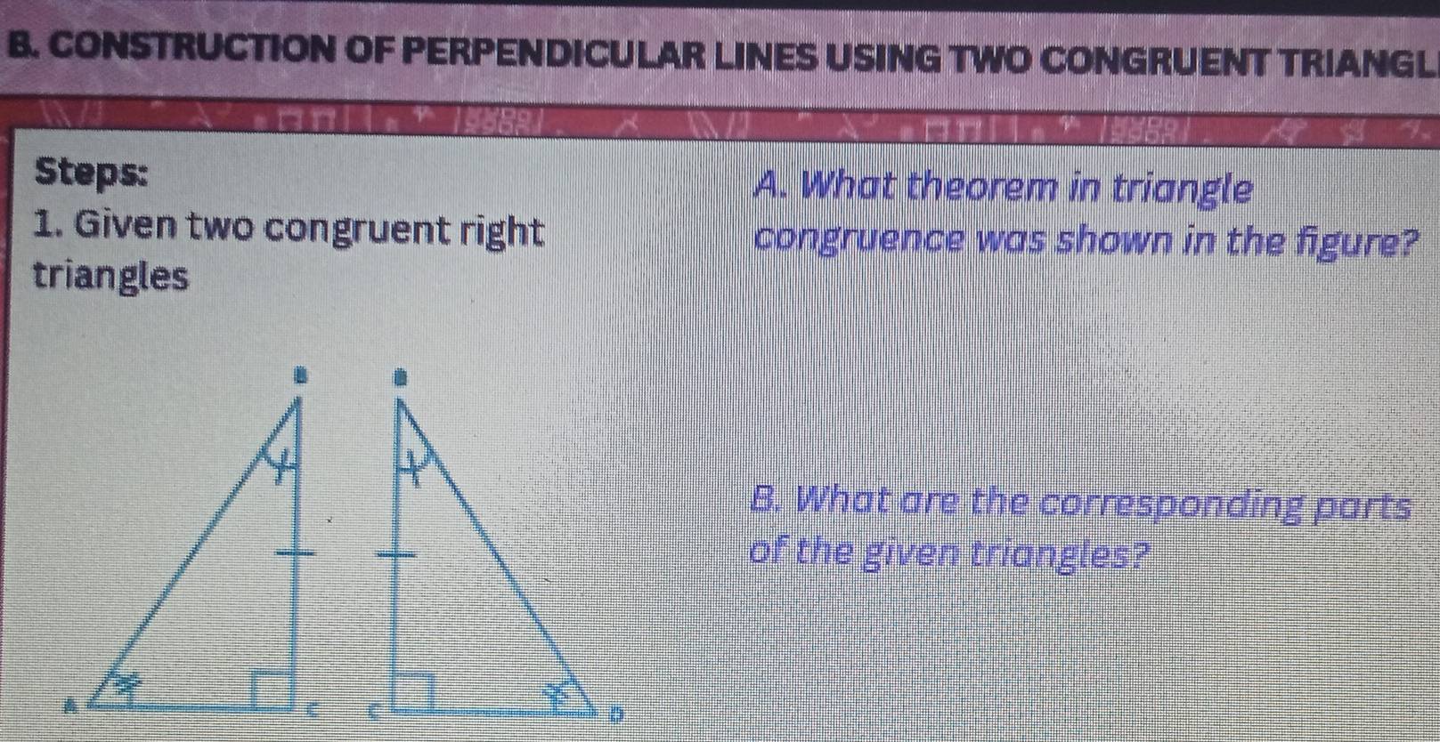 CONSTRUCTION OF PERPENDICULAR LINES USING TWO CONGRUENT TRIANGL
Steps: A. What theorem in triangle
1. Given two congruent right congruence was shown in the figure?
triangles
B. What are the corresponding parts
of the given triangles?