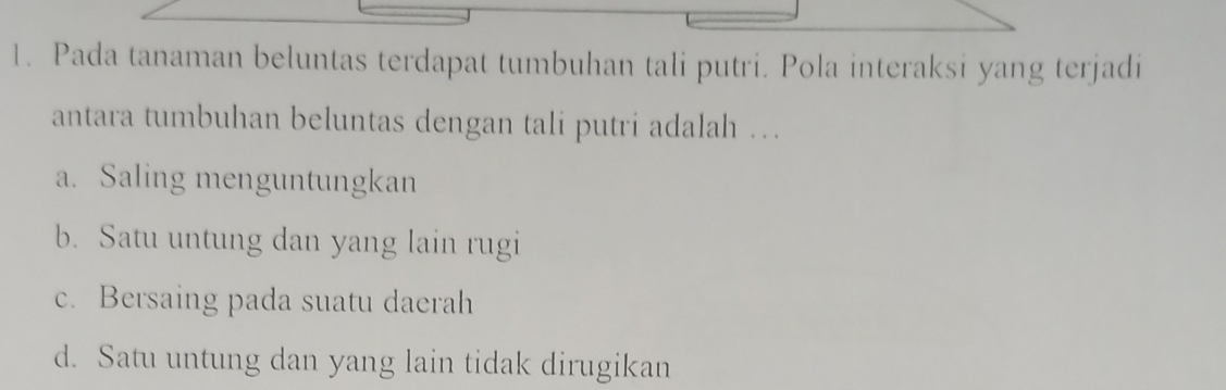 Pada tanaman beluntas terdapat tumbuhan tali putri. Pola interaksi yang terjadi
antara tumbuhan beluntas dengan tali putri adalah …
a. Saling menguntungkan
b. Satu untung dan yang lain rugi
c. Bersaing pada suatu daerah
d. Satu untung dan yang lain tidak dirugikan