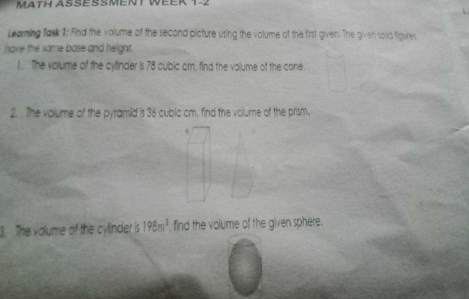 MATH ASSESSMENT WEER 1-2 
Learning Task 1: Find the volume of the second picture using the volume of the first given. The given solid figures 
have the same base and height. 
1. The volume of the cylinder is 78 cubic cm, find the volume of the cone. 
2. . The volume of the pyramid is 36 cubic cm, find the volume of the prism. 
3. The volume of the cylinder is 198m^3 , find the volume of the given sphere.