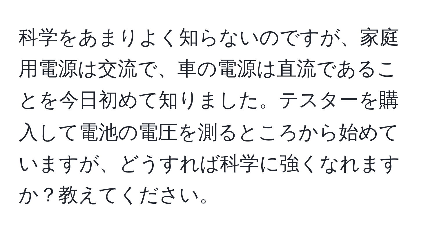 科学をあまりよく知らないのですが、家庭用電源は交流で、車の電源は直流であることを今日初めて知りました。テスターを購入して電池の電圧を測るところから始めていますが、どうすれば科学に強くなれますか？教えてください。