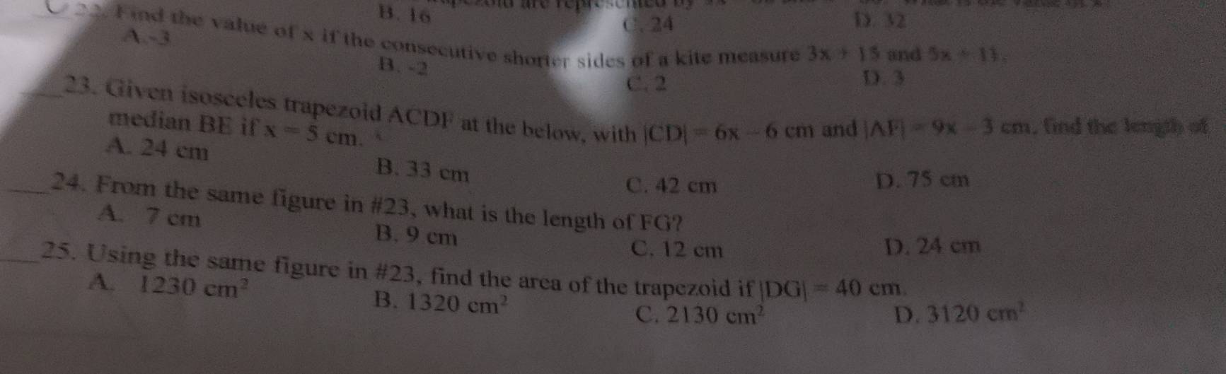 B. 16
eoo are represemeo
C. 24 D. 32
_ 22. Find the value of x if the consecutive shorter sides of a kite measure 3x+15 and
A. -3
B. -2
5x+11=
C. 2 D. 3
_23. Given isosceles trapezoid ACDF at the below, with |CD|=6x-6cm and
median BE if x=5cm
|AF|=9x-3cm. find the length of
A. 24 cm B. 33 cm
C. 42 cm D. 75 cm
_24. From the same figure in #23, what is the length of FG?
A. 7 cm B. 9 cm
C. 12 cm D. 24 cm
_25. Using the same figure in #23, find the area of the trapezoid if |DG|=40cm 3120cm^2
A. 1230cm^2 D.
B. 1320cm^2
C. 2130cm^2