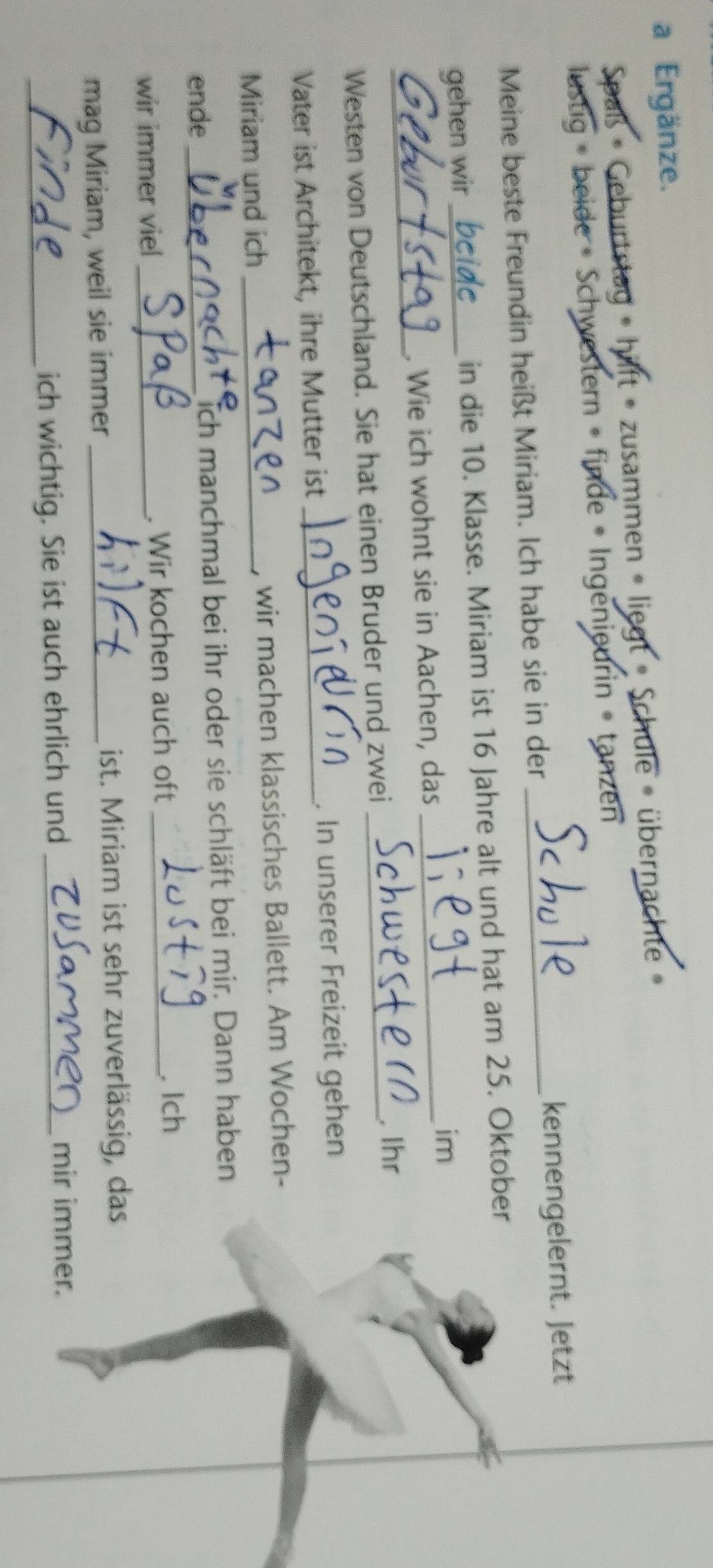 a Ergänze. 
Spaß • Geburtstag » hilft » zusammen » liegt » Schule • übernachte » 
ustig » beide » Schwestern » finde • Ingenieurin » tanzen 
Meine beste Freundin heißt Miriam. Ich habe sie in der _kennengelernt. Jetzt 
gehen wir_ in die 10. Klasse. Miriam ist 16 Jahre alt und hat am 25. Oktober 
im 
_ 
. Wie ich wohnt sie in Aachen, das_ 
Westen von Deutschland. Sie hat einen Bruder und zwei _. Ihr 
Vater ist Architekt, ihre Mutter ist _. In unserer Freizeit gehen 
Miriam und ich _, wir machen klassisches Ballett. Am Wochen- 
ende_ ich manchmal bei ihr oder sie schläft bei mir. Dann haben 
wir immer viel _. Wir kochen auch oft_ 
Ich 
mag Miriam, weil sie immer_ 
ist. Miriam ist sehr zuverlässig, das 
_ich wichtig. Sie ist auch ehrlich und_ 
mir immer.