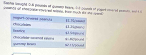 Sasha bought 0.6 pounds of gummy bears, 0.8 pounds of yogurt-covered peanuts, and 4.5
pounds of chocolate-covered raisins. How much spend?