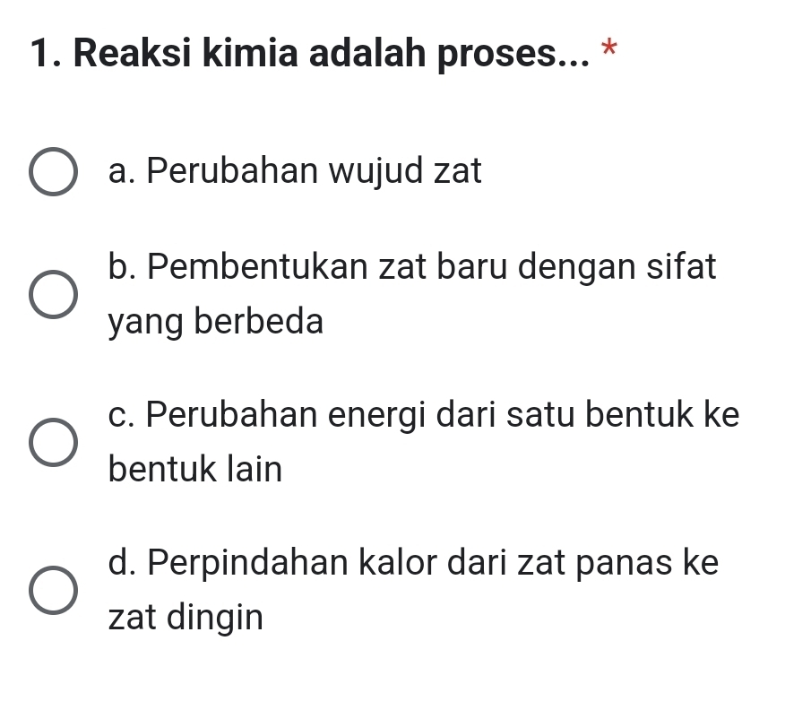 Reaksi kimia adalah proses... *
a. Perubahan wujud zat
b. Pembentukan zat baru dengan sifat
yang berbeda
c. Perubahan energi dari satu bentuk ke
bentuk lain
d. Perpindahan kalor dari zat panas ke
zat dingin