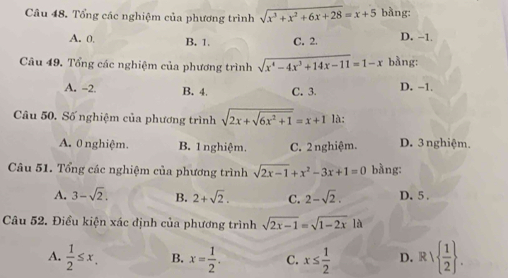 Tổng các nghiệm của phương trình sqrt(x^3+x^2+6x+28)=x+5 bằng:
A. 0, B. 1. C. 2. D. −1.
Câu 49. Tổng các nghiệm của phương trình sqrt(x^4-4x^3+14x-11)=1-x bằng:
A. -2. B. 4, C. 3. D. −1.
Câu 50. Số nghiệm của phương trình sqrt(2x+sqrt 6x^2+1)=x+1 là:
A. 0 nghiệm. B. 1 nghiệm. C. 2 nghiệm. D. 3 nghiệm.
Câu 51. Tổng các nghiệm của phương trình sqrt(2x-1)+x^2-3x+1=0 bằng:
A. 3-sqrt(2). B. 2+sqrt(2). C. 2-sqrt(2). D. 5.
Câu 52. Điều kiện xác định của phương trình sqrt(2x-1)=sqrt(1-2x) là
A.  1/2 ≤ x. B. x= 1/2 . C. x≤  1/2  D. R/  1/2 .