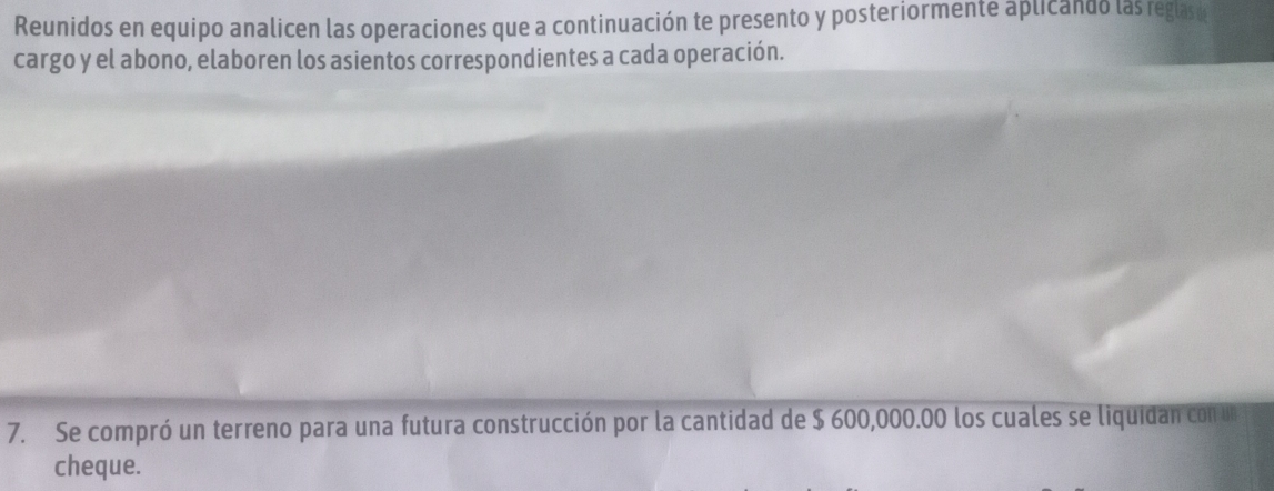 Reunidos en equipo analicen las operaciones que a continuación te presento y posteriormente aplicando las regase 
cargo y el abono, elaboren los asientos correspondientes a cada operación. 
7. Se compró un terreno para una futura construcción por la cantidad de $ 600,000.00 los cuales se liquidan con un 
cheque.