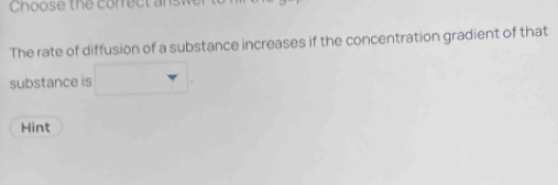 Choose the correct ans 
The rate of diffusion of a substance increases if the concentration gradient of that 
substance is 
Hint