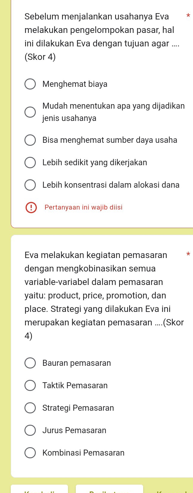 Sebelum menjalankan usahanya Eva *
melakukan pengelompokan pasar, hal
ini dilakukan Eva dengan tujuan agar ....
(Skor 4)
Menghemat biaya
Mudah menentukan apa yang dijadikan
jenis usahanya
Bisa menghemat sumber daya usaha
Lebih sedikit yang dikerjakan
Lebih konsentrasi dalam alokasi dana
Pertanyaan ini wajib diisi
Eva melakukan kegiatan pemasaran *
dengan mengkobinasikan semua
variable-variabel dalam pemasaran
yaitu: product, price, promotion, dan
place. Strategi yang dilakukan Eva ini
merupakan kegiatan pemasaran ....(Skor
4)
Bauran pemasaran
Taktik Pemasaran
Strategi Pemasaran
Jurus Pemasaran
Kombinasi Pemasaran