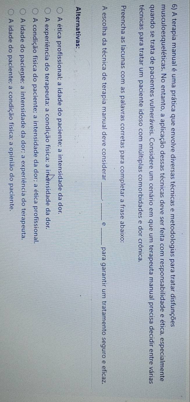 A terapia manual é uma prática que envolve diversas técnicas e metodologias para tratar disfunções
musculoesqueléticas. No entanto, a aplicação dessas técnicas deve ser feita com responsabilidade e ética, especialmente
quando se trata de pacientes vulneráveis. Considere um cenário em que um terapeuta manual precisa decidir entre várias
técnicas para tratar um paciente idoso com múltiplas comorbidades e dor crônica.
Preencha as lacunas com as palavras corretas para completar a frase abaixo:
A escolha da técnica de terapia manual deve considerar_ _e _para garantir um tratamento seguro e eficaz.
Alternativas:
A ética profissional; a idade do paciente; a intensidade da dor.
A experiência do terapeuta; a condição física; a intensidade da dor.
A condição física do paciente; a intensidade da dor; a ética profissional.
A idade do paciente; a intensidade da dor; a experiência do terapeuta.
A idade do paciente; a condição física; a opinião do paciente.