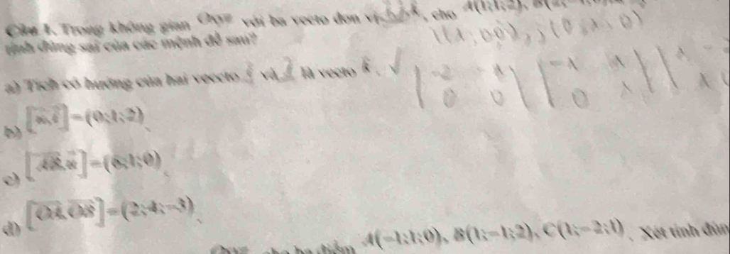 Trong không gian OAN với ba vecto don y h 4(1,1,2)
tính đứng sai của các mệnh 2 sau?
a) Tích có hưởng của hai veecto là vecto
b) [vector a,vector c]=(0,1,2)
c) [vector AB,vector n]=(6,1,0)
d) [CA,OB]=(2,4,=(2
A(-1;1;0), B(1;-1;2), C(1;-2;1) Xét tính đùn