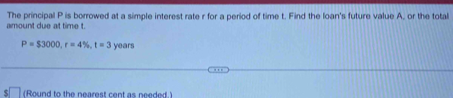 The principal P is borrowed at a simple interest rate r for a period of time t. Find the loan's future value A, or the total 
amount due at time t.
P=$3000, r=4% , t=3years
S (Round to the nearest cent as needed.)