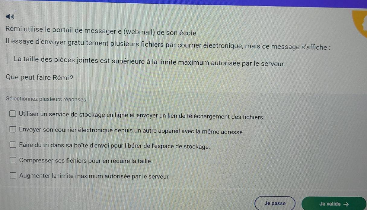 Rémi utilise le portail de messagerie (webmail) de son école.
Il essaye d'envoyer gratuitement plusieurs fichiers par courrier électronique, mais ce message s'affiche :
La taille des pièces jointes est supérieure à la limite maximum autorisée par le serveur.
Que peut faire Rémi?
Sélectionnez plusieurs réponses.
Utiliser un service de stockage en ligne et envoyer un lien de téléchargement des fichiers.
Envoyer son courrier électronique depuis un autre appareil avec la même adresse.
Faire du tri dans sa boîte d'envoi pour libérer de l’espace de stockage.
Compresser ses fichiers pour en réduire la taille.
Augmenter la limite maximum autorisée par le serveur.
Je passe Je valide