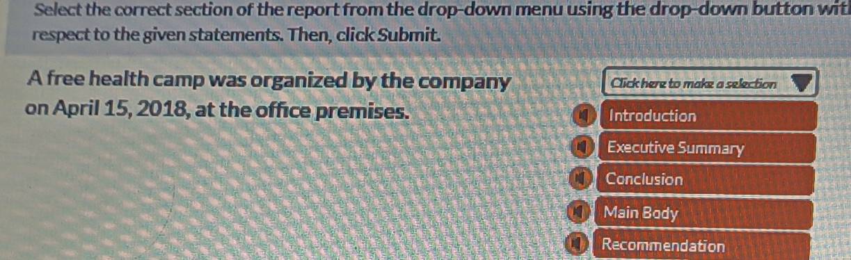 Select the correct section of the report from the drop-down menu using the drop-down button wit 
respect to the given statements. Then, click Submit. 
A free health camp was organized by the company Click here to make a selection 
on April 15, 2018, at the office premises. Introduction 
Executive Summary 
Conclusion 
Main Body 
0 Recommendation