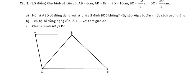 (1,5 điểm) Cho hình vẽ bên có: AB=6cm, AD=8cm, BD=10cm, BC= 40/3 cm, DC= 30/3 cm. 
a) Hỏi △ ABD có đồng dạng với 4 1 chứa 3 đỉnh BCD không? Hãy sắp xếp các đỉnh một cách tương ứng. 
b) Tìm hệ số đồng dạng của △ ABC với tam giác đó. 
c) Chứng minh ABparallel DC.