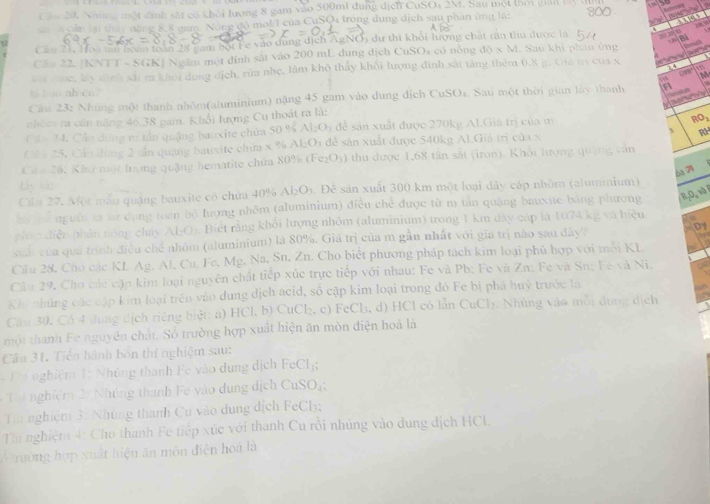 Cầu 20, Những một đinh sắt có khởi lượng 8 gam vào 500mt dụng dịcn CuSO4 2M. Sau một thời giả lấ  
Càu lại tính năng 8, 8 nam Nông đô mol/I của CuSQ4 trong dụng dịch sau phân ứng là:
a   s
Cầu 21. Hoa tăn hoàn toàn 28 cam bột Fe vào dùng dịch AgNOi dự thi khỏi lượng chất rần thu được là    2  
Cầu 22. |KNTT - SGK| Ngâm một đỉnh sắt vào 200 mL dụng dịch CuSO4 có nòng d0* M Sau khi phân ủng
koi vốc, lấy dịnh sắt m khỏi dụng dịch, rùa nhẹ, làm khô thấy khối lượng đinh sắt tăng thêm 0.8 g. Cha tr của x
M
Cau 23: Những một thanh nhôm(aluminium) nặng 45 gam vào dung dịch CuSO₄. Sau một thời gian lây thanh F , A a
t / so nh co.
      
nhóm ra cũn năng 46.38 gam. Khổi lượng Cu thoát ra là:
Cân 24. Cần dùng m tần quảng bauxite chứa 50 % A_1D_1 để sản xuất được 270kg ALGiả trị của m
_2O
Cả a 25, Cần đùng 2 tần quang bauxite chứa x % Al:O1 đễ sản xuất được 540kg Al.Giá trị của x
RH
Cáu 26, Khu một lượng quặng hematite chứa 80% (Fe₂O3) thu được 1,68 tân sắt (iron). Khôi lượng quặng cản
6a 7
Lp =1:
Ca 27, Một mẫu quậng bauxite có chứa 40% Al₂O3. . Để sản xuất 300 km một loại đây cáp nhôm (aluminium)
hể Th người ca sử dụng toan bộ lượng nhôm (aluminium) điều chế được từ m tản quặng bauxite băng phương R,0,v)
phác diễn phân nóng chảy AljO). Biết rằng khổi lượng nhôm (aluminium) trong 1 km dây cáp là 1074 kg và hiệu
suải của quá trình điều chế nhóm (aluminium) là 80%. Giá trị của m gần nhất với gia trị nào sau đây? Dy
Cầu 28, Cho các KL Ag. Al, Cu. Fe. Mg. Na, Sn, Zn. Cho biết phương pháp tách kim loại phủ hợp với mỗi KL
Câu 29, Cho các cặp kim loại nguyên chất tiếp xúc trực tiếp với nhau: Fe và Pb; Fe và Zn: Fe và Sn: Fe và Ni,
Khi nhủng các cập kim loại trên vào dung dịch acid, số cập kim loại trong đó Fe bị phá huỷ trước là
Căm 30, Có 4 dung dịch riếng biệt: a) HCl, b) CuCl₂, c) FeCl₃, d) HCl có lẫn CuCl₂. Nhúng vào mỗi dụng dịch
một thanh Fe nguyên chất. Số trường hợp xuất hiện ăn mòn điện hoá là
Câu 31, Tiến hành bốn thí nghiệm sau:
T nghiệm 1: Nhủng thanh Fe vào dụng dịch FeCl;
*  Từ nghiệm 2: Nhúng thanh Fe vào dung dịch CuSO₄;
Từ nghiệm 3: Những thanh Cu vào dung địch FeCl₃;
Tu nghiệm 4: Cho thanh Fe tiếp xúc với thanh Cu rồi nhúng vào dung địch HCl,
ở trường hợp xuất hiện ăn môn điện hoá là