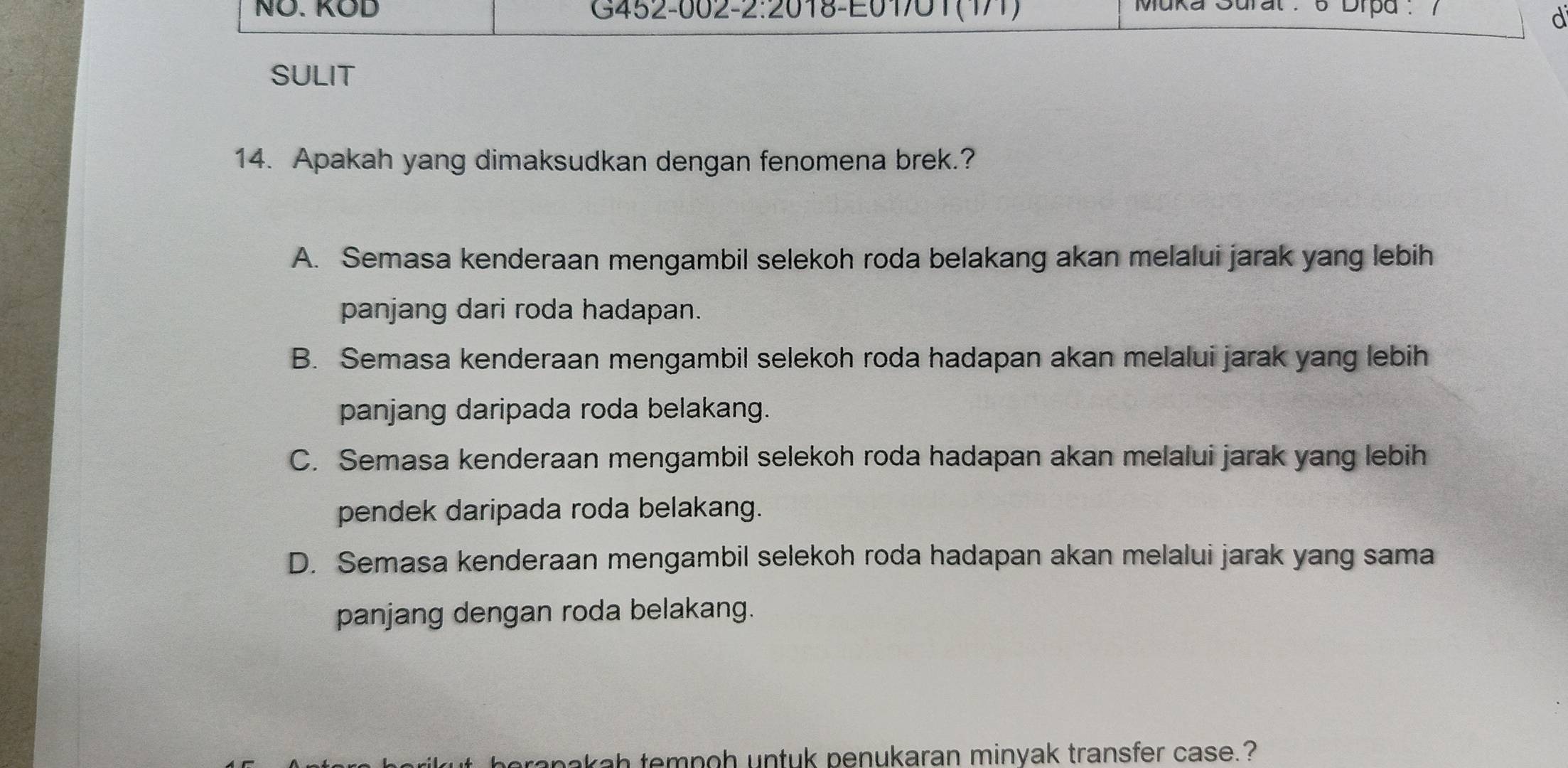 NÖ. KOD G452-002-2:2018-E01/01(171) Muka Sural . 6 Drpd .
d
SULIT
14. Apakah yang dimaksudkan dengan fenomena brek.?
A. Semasa kenderaan mengambil selekoh roda belakang akan melalui jarak yang lebih
panjang dari roda hadapan.
B. Semasa kenderaan mengambil selekoh roda hadapan akan melalui jarak yang lebih
panjang daripada roda belakang.
C. Semasa kenderaan mengambil selekoh roda hadapan akan melalui jarak yang lebih
pendek daripada roda belakang.
D. Semasa kenderaan mengambil selekoh roda hadapan akan melalui jarak yang sama
panjang dengan roda belakang.
beranakah tempoh untuk penukaran minyak transfer case.?