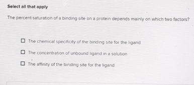 Select all that apply
The percent saturation of a binding site on a protein depends mainly on which two factors?
The chemical specificity of the binding site for the ligand
The concentration of unbound ligand in a solution
The affinity of the binding site for the ligand