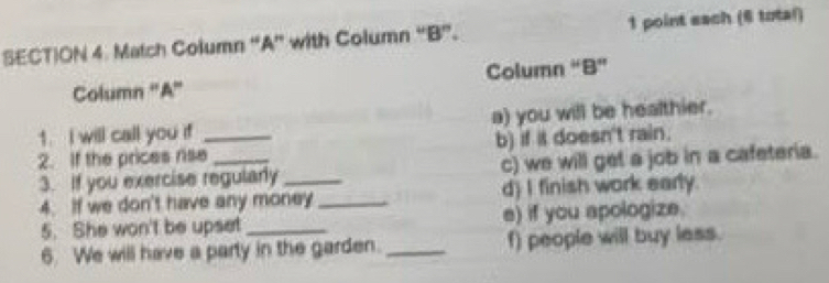 SECT)ON 4. Match Column “A” with Column “B”. 1 point each (6 total) 
Column ''A'' Column “B” 
1. I will call you if a) you will be healthier. 
2. If the prices rise_ _b) if it doesn't rain. 
3. If you exercise regularly_ c) we will get a job in a cafeteria. 
4. If we don't have any money _d) I finish work early. 
5. She won't be upset_ e) if you apologize. 
6. We will have a party in the garden. _f) people will buy less.