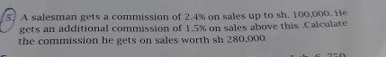 A salesman gets a commission of 2.4% on sales up to sh. 100,000. He 
gets an additional commission of 1.5% on sales above this Calculate 
the commission he gets on sales worth sh 280,000