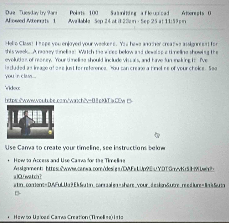 Due Tuesday by 9am Points 100 Submitting a fle upload Attempts 0 
Allowed Attempts 1 Available Sep24 at 8:23am* 5ep25 at 11:59pm 
Hello Class! I hope you enjoyed your weekend. You have another creative assignment for 
this week....A money timeline! Watch the video below and develop a timeline showing the 
evolution of money. Your timeline should include visuals, and have fun making it! I've 
included an image of one just for reference. You can create a timeline of your choice. See 
you in class... 
Video: 
https://www.voutube.com/watch? v=BBrho XKTIXC Ew 
Use Canva to create your timeline, see instructions below 
How to Access and Use Canva for the Timeline 
Assignment: https://www.canva.com/design/DAFuLUp9Ek/YDTGnvyKrSiH9iLwhP- 
ulQ/watch? 
utm_content=DAFuLlJp9Ek&utm_campaign=share_your_design&utm_medium=link&utn 
How to Upload Canva Creation (Timeline) into