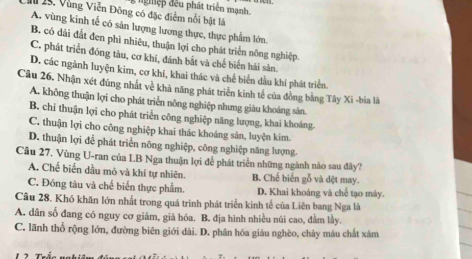 lghiệp đều phát triển mạnh.
I 25. Vùng Viễn Đông có đặc điểm nổi bật là
A. vùng kinh tế có sản lượng lương thực, thực phẩm lớn.
B. có dải đất đen phì nhiêu, thuận lợi cho phát triển nông nghiệp.
C. phát triển đóng tàu, cơ khí, đánh bắt và chế biến hải sản.
D. các ngành luyện kim, cơ khí, khai thác và chế biến dầu khí phát triển.
Câu 26. Nhận xét đúng nhất về khả năng phát triển kinh tế của đồng bằng Tây Xi -bia là
A. không thuận lợi cho phát triển nông nghiệp nhưng giàu khoáng sản.
B. chỉ thuận lợi cho phát triển công nghiệp năng lượng, khai khoáng.
C. thuận lợi cho công nghiệp khai thác khoáng sản, luyện kim.
D. thuận lợi để phát triển nông nghiệp, công nghiệp năng lượng.
Câu 27. Vùng U-ran của LB Nga thuận lợi để phát triển những ngành nào sau đây?
A. Chế biến dầu mỏ và khí tự nhiên. B. Chế biến gỗ và dệt may.
C. Đóng tàu và chế biến thực phẩm. D. Khai khoáng và chế tạo máy.
Câu 28. Khó khăn lớn nhất trong quá trình phát triển kinh tế của Liên bang Nga là
A. dân số đang có nguy cơ giảm, già hóa. B. địa hình nhiều núi cao, đầm lầy.
C. lãnh thổ rộng lớn, đường biên giới dài. D. phân hóa giàu nghèo, chảy máu chất xám
1 2 rắc ngh