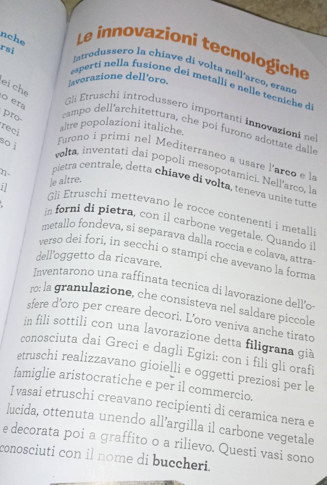 nche 
rsi 
Le innovazioni tecnologiche 
Introdussero la chiave di volta nell’arco, erand 
lavorazione dell’oro. 
esperti nella fusione dei metalli e nelle tecniche d 
eiche 
o era 
Gli Etruschi introdussero importanti innovazioni ne 
pro 
reci 
altre popolazioni italiche. 
campo dell’architettura, che poi furono adottate dalle 
so i 
Furono i primi nel Mediterraneo a usare l’arco e la 
volta, inventati dai popoli mesopotamici. Nell’arco, la 
n- 
il le altre. 
pietra centrale, detta chiave di volta, teneva unite tutte 
Gli Etruschi mettevano le rocce contenenti i metalli 
in forni di pietra, con il carbone vegetale. Quando il 
metallo fondeva, si separava dalla roccia e colava, attra 
verso dei fori, in secchi o stampi che avevano la forma 
dell’oggetto da ricavare. 
Inventarono una raffinata tecnica di lavorazione dell’o- 
ro: la granulazione, che consisteva nel saldare piccole 
sfere d’oro per creare decori. L’oro veniva anche tirato 
in fili sottili con una lavorazione detta filigrana già 
conosciuta dai Greci e dagli Egizi: con i fili gli orafi 
etruschi realizzavano gioielli e oggetti preziosi per le 
famiglie aristocratiche e per il commercio. 
I vasai etruschi creavano recipienti di ceramica nera e 
lucida, ottenuta unendo all’argilla il carbone vegetale 
e decorata poi a graffito o a rilievo. Questi vasi sono 
conosciuti con il nome di buccheri.