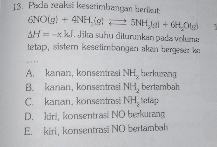 Pada reaksi kesetimbangan berikut:
6NO(g)+4NH_3(g)leftharpoons 5NH_2(g)+6H_2O(g) 1
Delta H=-xkJ. Jika suhu diturunkan pada volume
tetap, sistem kesetimbangan akan bergeser ke
…
A. kanan, konsentrasi NH_2 berkurang
B. kanan, konsentrasi NH_2 bertambah
C. kanan, konsentrasi NH_2 tetap
D. kiri, konsentrasi NO berkurang
E. kiri, konsentrasi NO bertambah