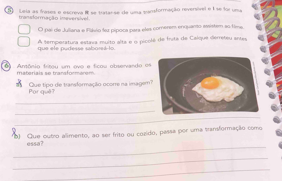 Leia as frases e escreva R se tratar-se de uma transformação reversível e I se for uma 
transformação irreversível. 
O pai de Juliana e Flávio fez pipoca para eles comerem enquanto assistem ao filme. 
A temperatura estava muito alta e o picolé de fruta de Caíque derreteu antes 
que ele pudesse saboreá-lo. 
o Antônio fritou um ovo e ficou observando os 
materiais se transformarem. 
Que tipo de transformação ocorre na imagem 
Por quê? 
_ 
_ 
_ 
_ 
o) Que outro alimento, ao ser frito ou cozido, passa por uma transformação como 
_ 
essa? 
_ 
_