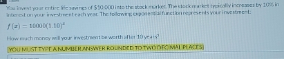 You invest your entire life savings of $10,000 into the stock markes. The stock market typically increases by 10% in 
interest on your investment each year. The following exponential function represents your investment:
f(x)=10000(1.10)^x
How much money will your investment be worth after 10 years? 
[yoU MUST TyPE a NUMBER ANSWER ROUNDED tO TWO DECIMAL PLACES]