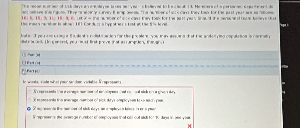 The mean number of sick days an employee takes per year is believed to be about 10. Members of a personnel department do
not believe this figure. They randomly survey 8 employees. The number of sick days they took for the past year are as follows:
10 ； S； 15 ； 3 ； 11 ； 10; 8; 8. Let x= the number of sick days they took for the past year. Should the personnel team believe that
the mean number is about 10? Conduct a hypothesis test at the 5% level. "uge 1
Note: If you are using a Student's tdistribution for the problem, you may assume that the underlying population is normally
distributed. (In general, you must first prove that assumption, though.)
⊥ Part (a)
+ Part (b)
[Part (c)
In words, state what your random variable Xrepresents.
represents the average number of employees that call out sick on a given day.
X represents the average number of sick days employees take each year.
represents the number of sick days an employee takes in one year.
represents the average number of employees that call out sick for 10 days in one year.