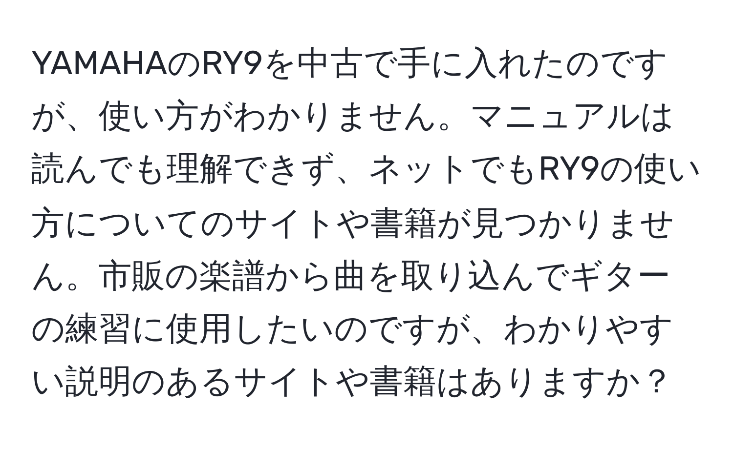 YAMAHAのRY9を中古で手に入れたのですが、使い方がわかりません。マニュアルは読んでも理解できず、ネットでもRY9の使い方についてのサイトや書籍が見つかりません。市販の楽譜から曲を取り込んでギターの練習に使用したいのですが、わかりやすい説明のあるサイトや書籍はありますか？