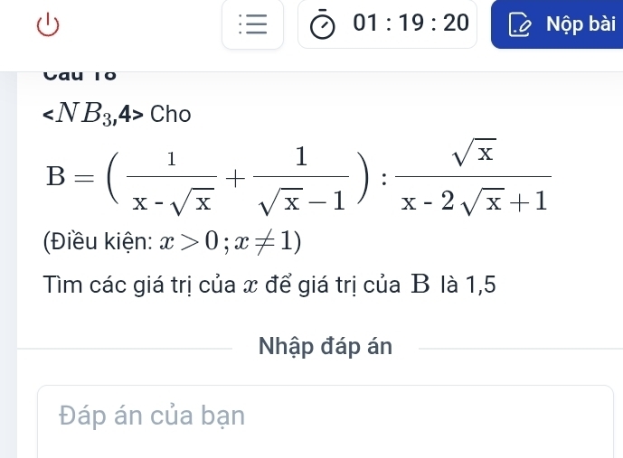 01:19:20 Nộp bài
∠ NB_3,4> Chc
B=( 1/x-sqrt(x) + 1/sqrt(x)-1 ): sqrt(x)/x-2sqrt(x)+1 
(Điều kiện: x>0;x!= 1)
Tìm các giá trị của x để giá trị của B là 1,5 
Nhập đáp án 
Đáp án của bạn