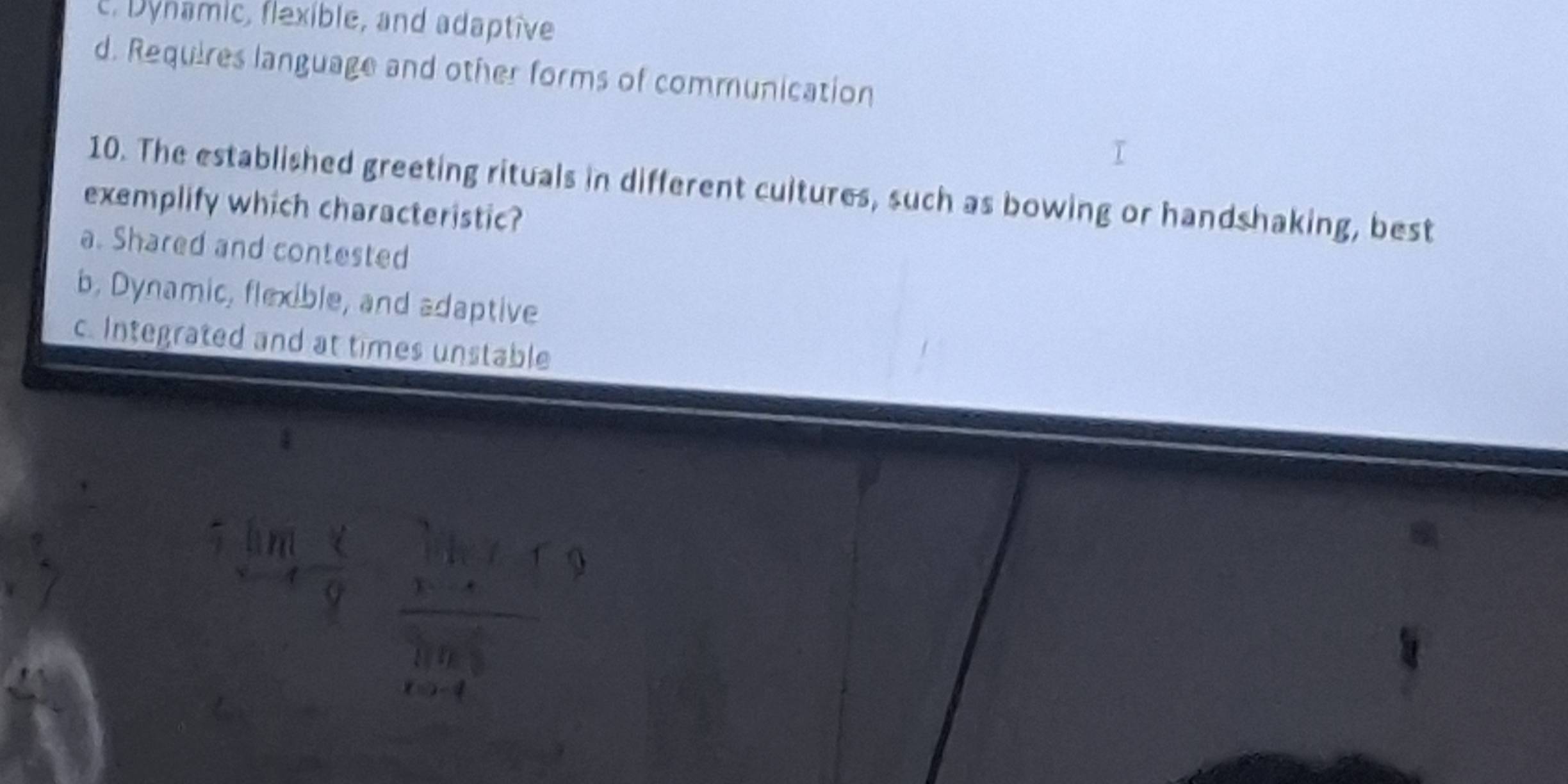 c. Dynamic, flexible, and adaptive
d. Requires language and other forms of communication
10. The established greeting rituals in different cultures, such as bowing or handshaking, best
exemplify which characteristic?
a. Shared and contested
b, Dynamic, flexible, and adaptive
c. Integrated and at times unstable