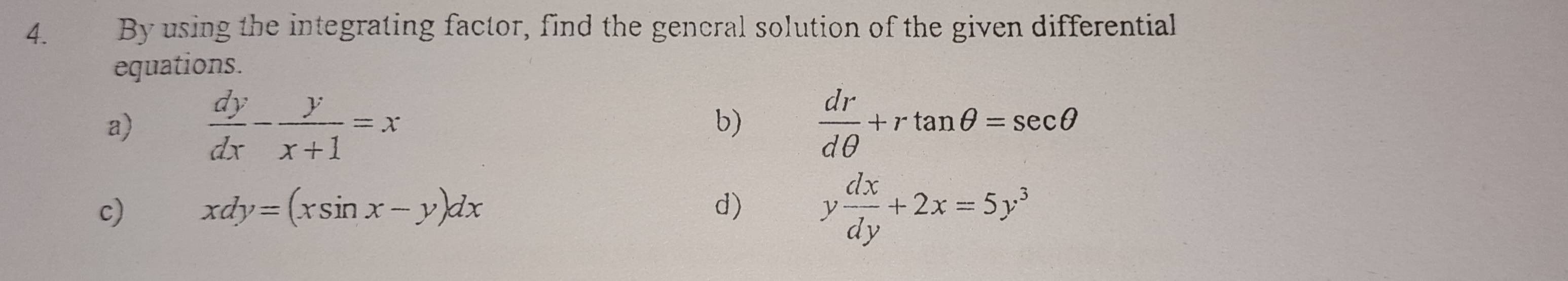 By using the integrating factor, find the general solution of the given differential 
equations. 
a)  dy/dx - y/x+1 =x  dr/dθ  +rtan θ =sec θ
b) 
c) xdy=(xsin x-y)dx d) y dx/dy +2x=5y^3